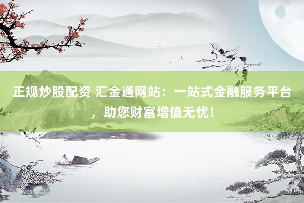 正规炒股配资 汇金通网站：一站式金融服务平台，助您财富增值无忧！