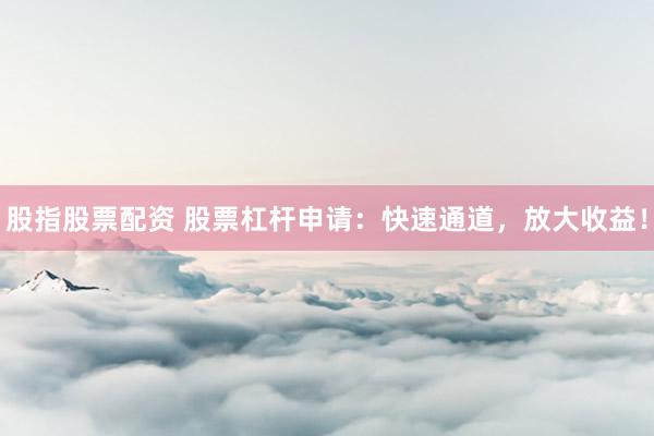 股指股票配资 股票杠杆申请：快速通道，放大收益！