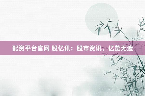 配资平台官网 股亿讯：股市资讯，亿览无遗