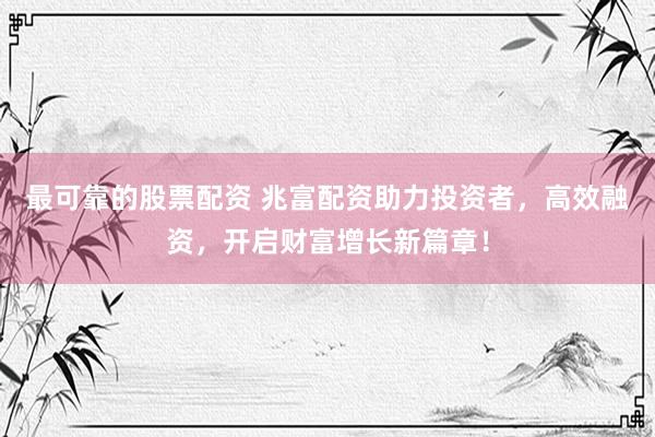 最可靠的股票配资 兆富配资助力投资者，高效融资，开启财富增长新篇章！