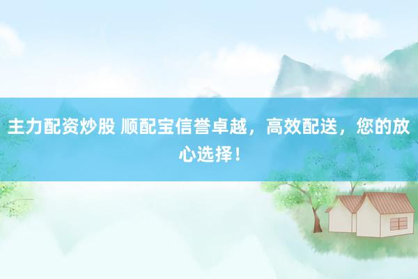 主力配资炒股 顺配宝信誉卓越，高效配送，您的放心选择！