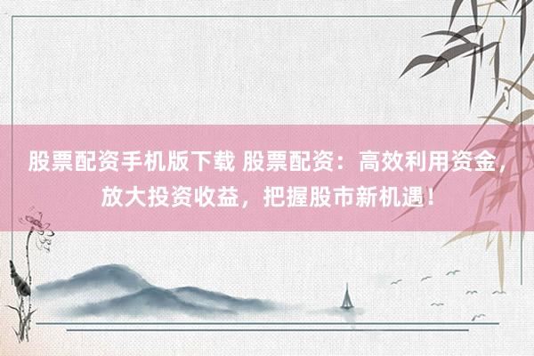 股票配资手机版下载 股票配资：高效利用资金，放大投资收益，把握股市新机遇！