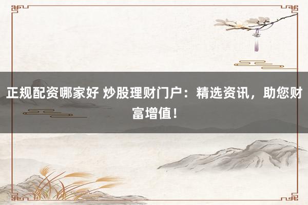 正规配资哪家好 炒股理财门户：精选资讯，助您财富增值！