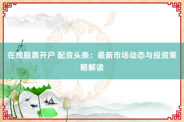 在线股票开户 配资头条：最新市场动态与投资策略解读