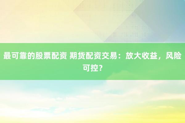 最可靠的股票配资 期货配资交易：放大收益，风险可控？