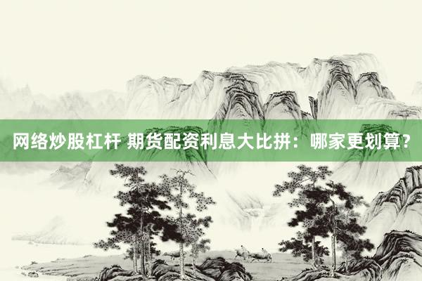 网络炒股杠杆 期货配资利息大比拼：哪家更划算？
