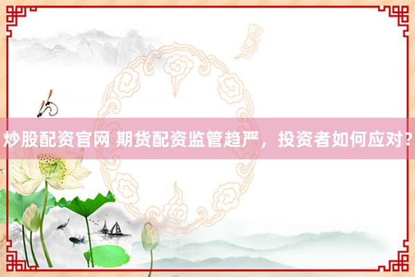 炒股配资官网 期货配资监管趋严，投资者如何应对？