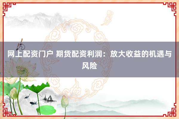 网上配资门户 期货配资利润：放大收益的机遇与风险