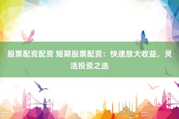 股票配资配资 短期股票配资：快速放大收益，灵活投资之选