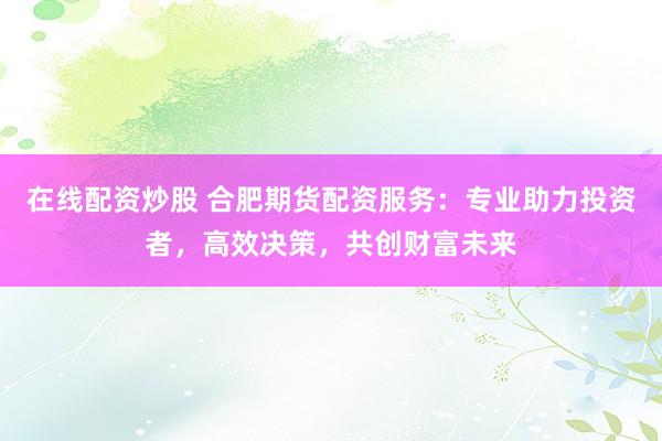 在线配资炒股 合肥期货配资服务：专业助力投资者，高效决策，共创财富未来