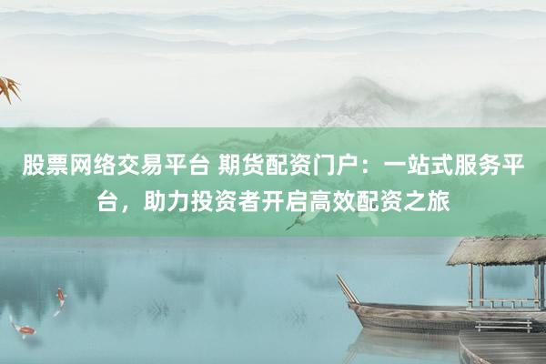 股票网络交易平台 期货配资门户：一站式服务平台，助力投资者开启高效配资之旅