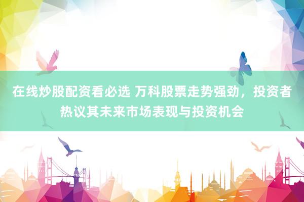 在线炒股配资看必选 万科股票走势强劲，投资者热议其未来市场表现与投资机会