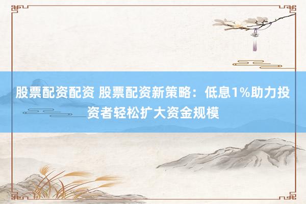 股票配资配资 股票配资新策略：低息1%助力投资者轻松扩大资金规模