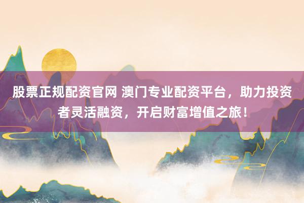 股票正规配资官网 澳门专业配资平台，助力投资者灵活融资，开启财富增值之旅！