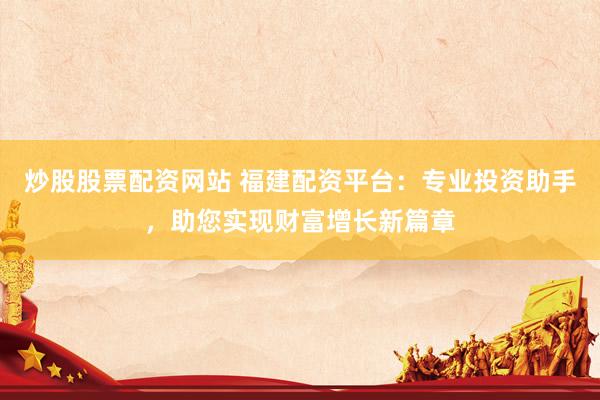 炒股股票配资网站 福建配资平台：专业投资助手，助您实现财富增长新篇章