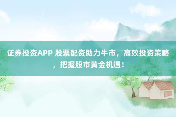 证券投资APP 股票配资助力牛市，高效投资策略，把握股市黄金机遇！
