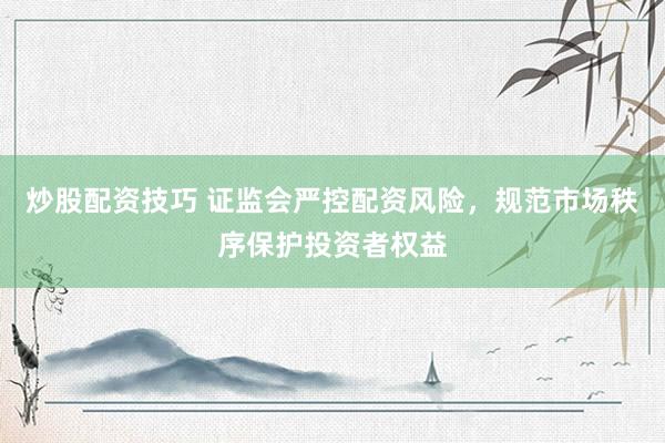 炒股配资技巧 证监会严控配资风险，规范市场秩序保护投资者权益