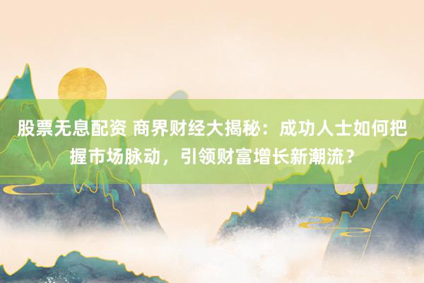 股票无息配资 商界财经大揭秘：成功人士如何把握市场脉动，引领财富增长新潮流？