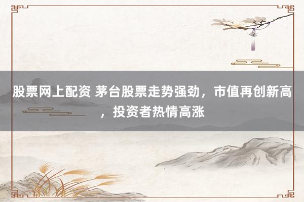 股票网上配资 茅台股票走势强劲，市值再创新高，投资者热情高涨