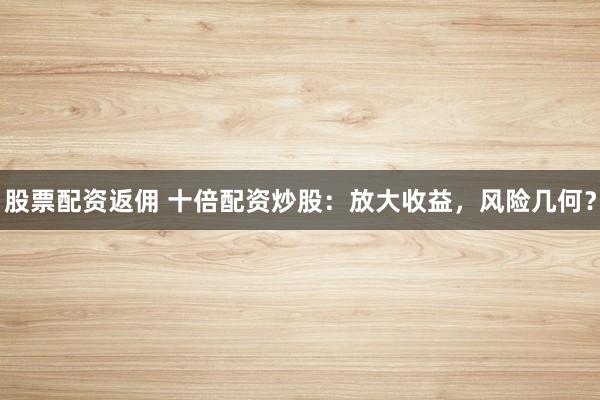 股票配资返佣 十倍配资炒股：放大收益，风险几何？