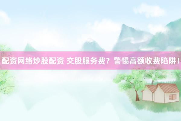 配资网络炒股配资 交股服务费？警惕高额收费陷阱！