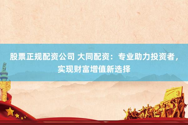 股票正规配资公司 大同配资：专业助力投资者，实现财富增值新选择