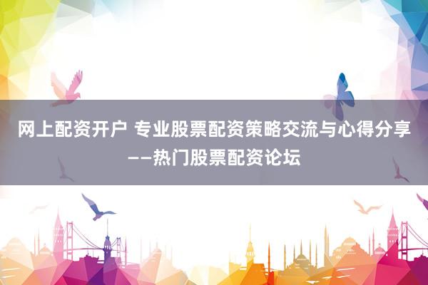 网上配资开户 专业股票配资策略交流与心得分享——热门股票配资论坛