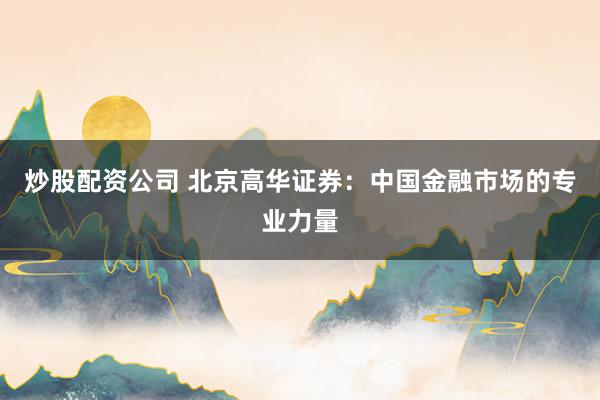 炒股配资公司 北京高华证券:中国金融市场的专业力量