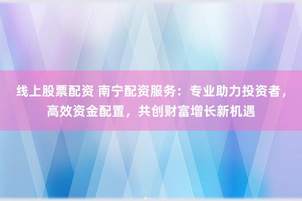 线上股票配资 南宁配资服务:专业助力投资者,高效资金配置,共创财富增长新机遇