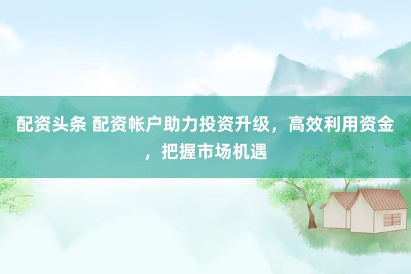 配资头条 配资帐户助力投资升级,高效利用资金,把握市场机遇