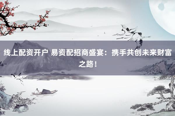 线上配资开户 易资配招商盛宴:携手共创未来财富之路!