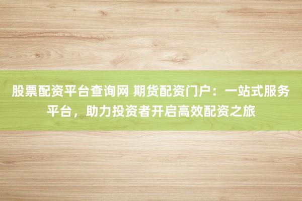 股票配资平台查询网 期货配资门户:一站式服务平台,助力投资者开启高效配资之旅