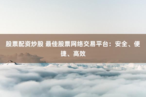 股票配资炒股 最佳股票网络交易平台:安全、便捷、高效