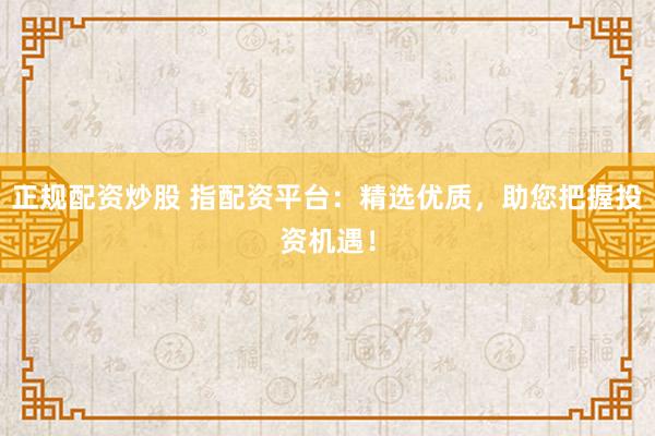 正规配资炒股 指配资平台:精选优质,助您把握投资机遇!