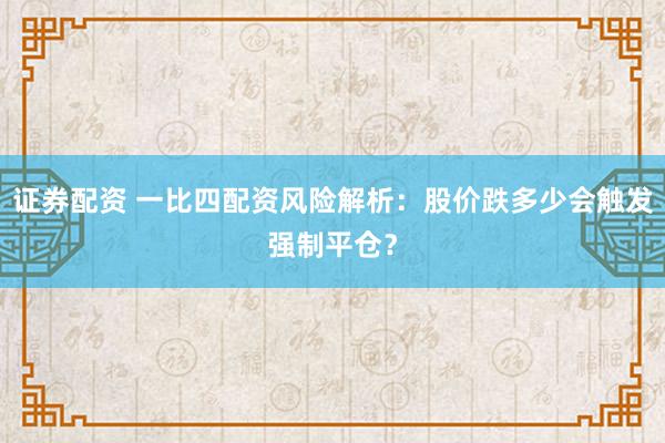 证券配资 一比四配资风险解析:股价跌多少会触发强制平仓?