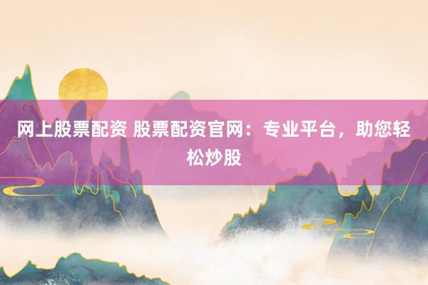 网上股票配资 股票配资官网：专业平台，助您轻松炒股