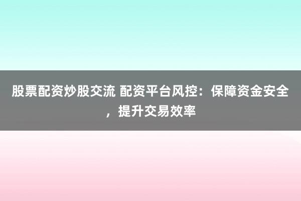 股票配资炒股交流 配资平台风控：保障资金安全，提升交易效率