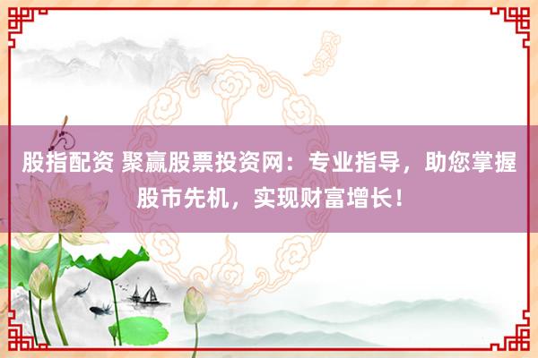 股指配资 聚赢股票投资网：专业指导，助您掌握股市先机，实现财富增长！