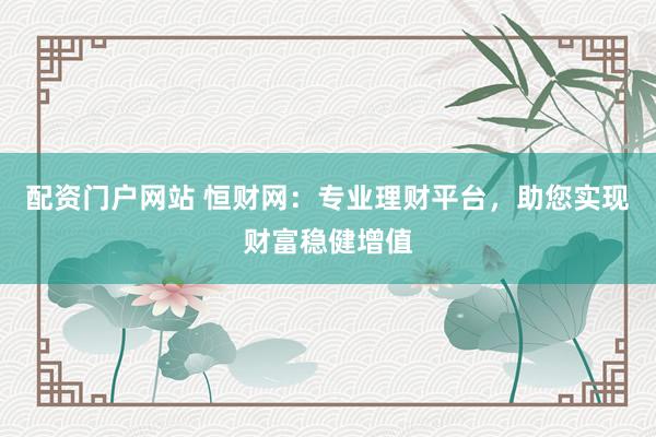 配资门户网站 恒财网：专业理财平台，助您实现财富稳健增值