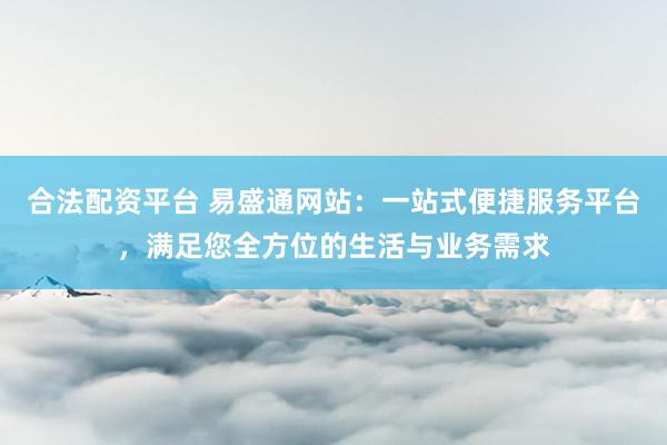 合法配资平台 易盛通网站:一站式便捷服务平台,满足您全方位的生活与业务需求