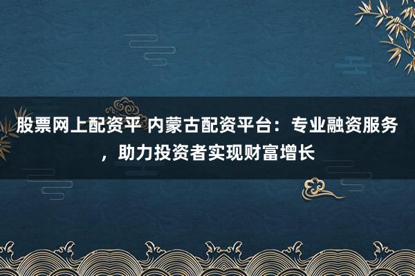 股票网上配资平 内蒙古配资平台:专业融资服务,助力投资者实现财富增长