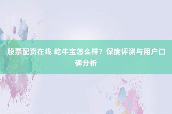 股票配资在线 乾牛宝怎么样?深度评测与用户口碑分析
