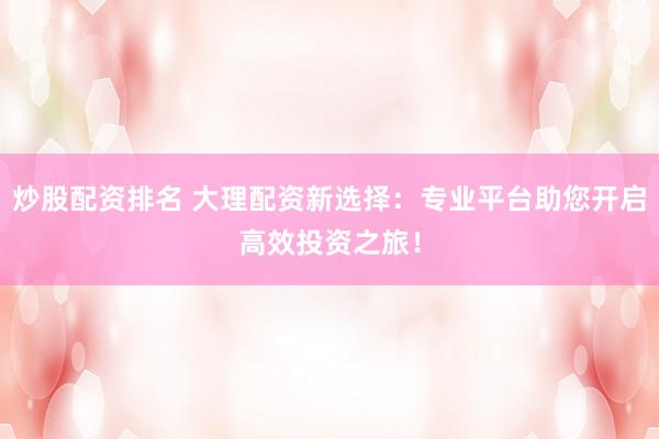 炒股配资排名 大理配资新选择:专业平台助您开启高效投资之旅!