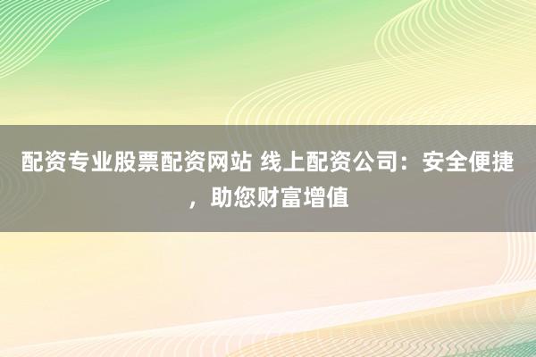 配资专业股票配资网站 线上配资公司：安全便捷，助您财富增值
