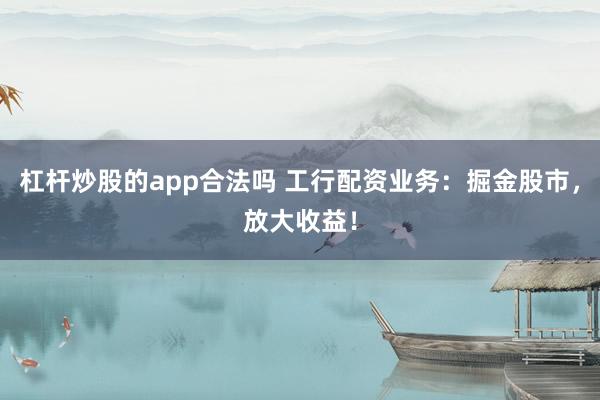 杠杆炒股的app合法吗 工行配资业务：掘金股市，放大收益！