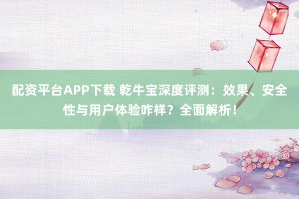 配资平台APP下载 乾牛宝深度评测：效果、安全性与用户体验咋样？全面解析！