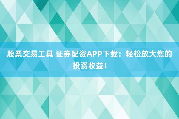 股票交易工具 证券配资APP下载：轻松放大您的投资收益！