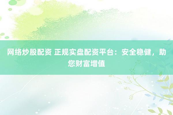 网络炒股配资 正规实盘配资平台：安全稳健，助您财富增值