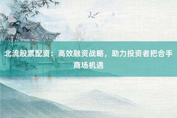 北流股票配资：高效融资战略，助力投资者把合手商场机遇