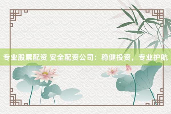 专业股票配资 安全配资公司:稳健投资,专业护航